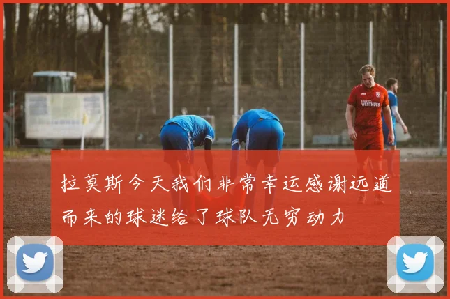 拉莫斯今天我们非常幸运感谢远道而来的球迷给了球队无穷动力