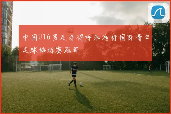 中国U16男足夺得呼和浩特国际青年足球锦标赛冠军