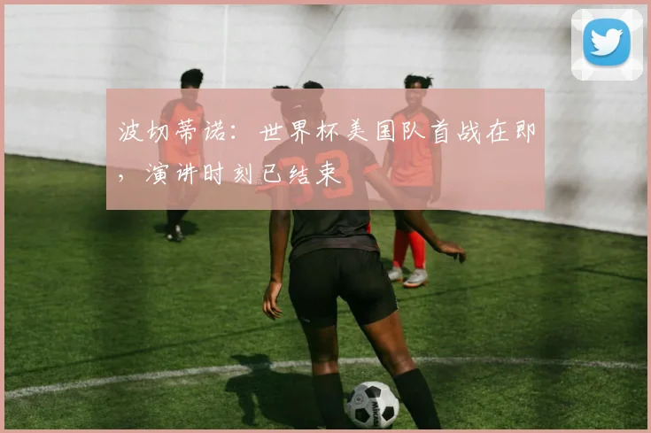 波切蒂诺：世界杯美国队首战在即，演讲时刻已结束